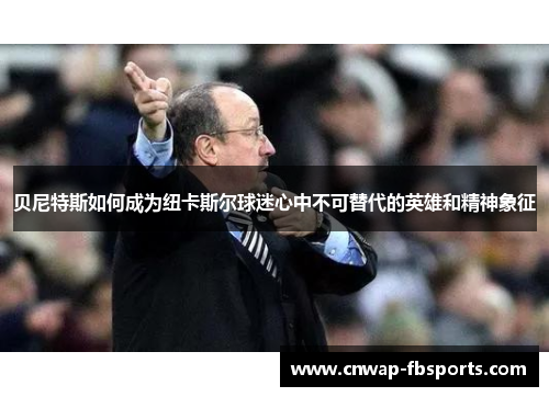 贝尼特斯如何成为纽卡斯尔球迷心中不可替代的英雄和精神象征 贝尼特斯如何成为纽卡斯尔球迷心中不可替代的英雄和精神象征