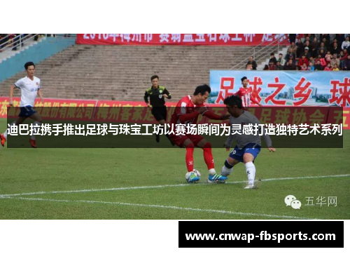 迪巴拉携手推出足球与珠宝工坊以赛场瞬间为灵感打造独特艺术系列