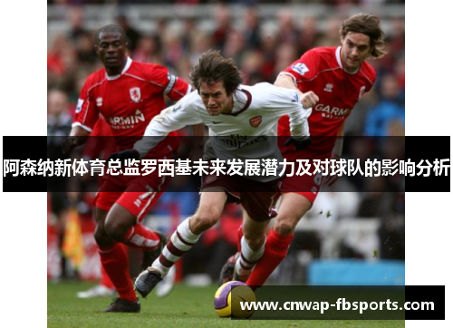 阿森纳新体育总监罗西基未来发展潜力及对球队的影响分析