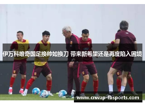 伊万科维奇国足换帅如换刀 带来新希望还是再度陷入困境 伊万科维奇国足换帅如换刀 带来新希望还是再度陷入困境
