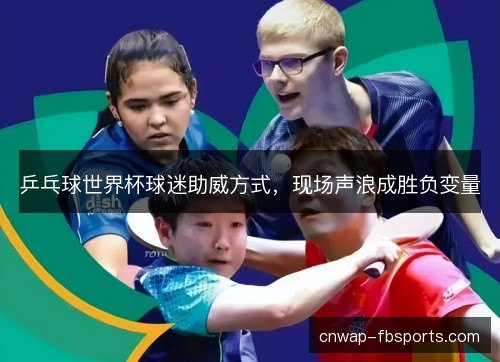 乒乓球世界杯球迷助威方式,现场声浪成胜负变量 乒乓球世界杯球迷助威方式,现场声浪成胜负变量